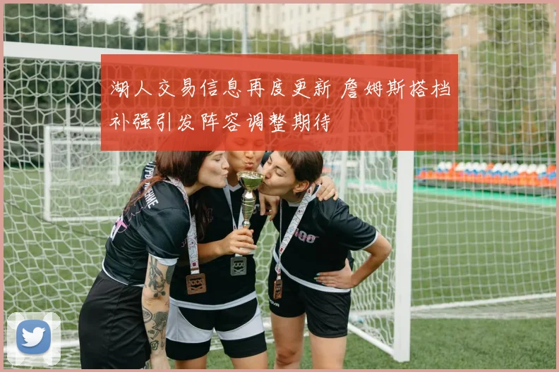 湖人交易信息再度更新 詹姆斯搭档补强引发阵容调整期待