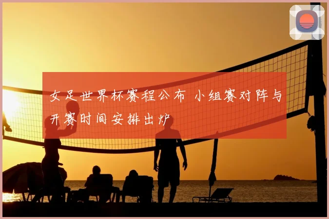 女足世界杯赛程公布 小组赛对阵与开赛时间安排出炉