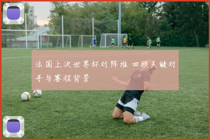 法国上次世界杯对阵谁 回顾关键对手与赛程背景