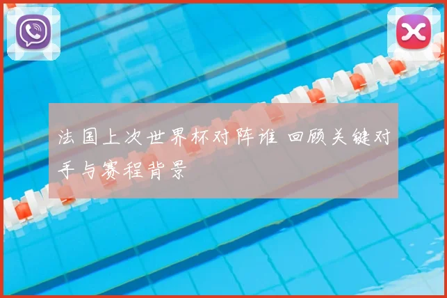 法国上次世界杯对阵谁 回顾关键对手与赛程背景