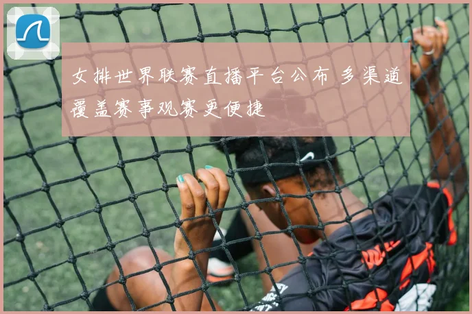 女排世界联赛直播平台公布 多渠道覆盖赛事观赛更便捷