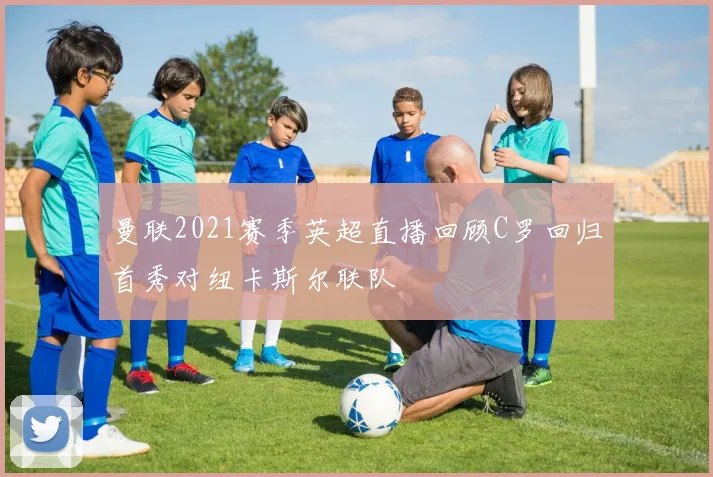 曼联2021赛季英超直播回顾C罗回归首秀对纽卡斯尔联队