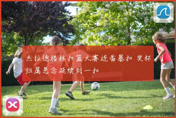 杰拉德格林扣篮大赛连番暴扣 奖杯归属悬念延续到一扣