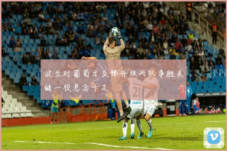 波兰对葡萄牙交锋升级两队争胜关键一役悬念十足