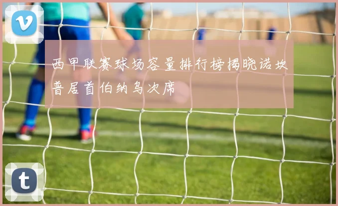 西甲联赛球场容量排行榜揭晓诺坎普居首伯纳乌次席