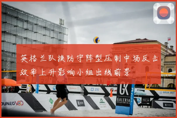 英格兰队换防守阵型压制中场反击效率上升影响小组出线前景