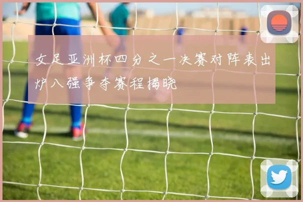 女足亚洲杯四分之一决赛对阵表出炉八强争夺赛程揭晓