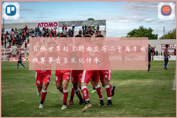 日韩世界杯主题曲发布二十周年回顾赛事音乐文化传承