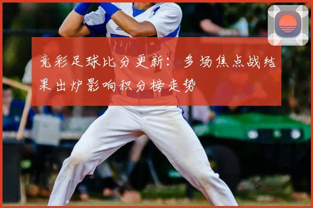 竞彩足球比分更新：多场焦点战结果出炉影响积分榜走势