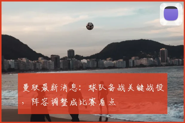 曼联最新消息：球队备战关键战役，阵容调整成比赛看点