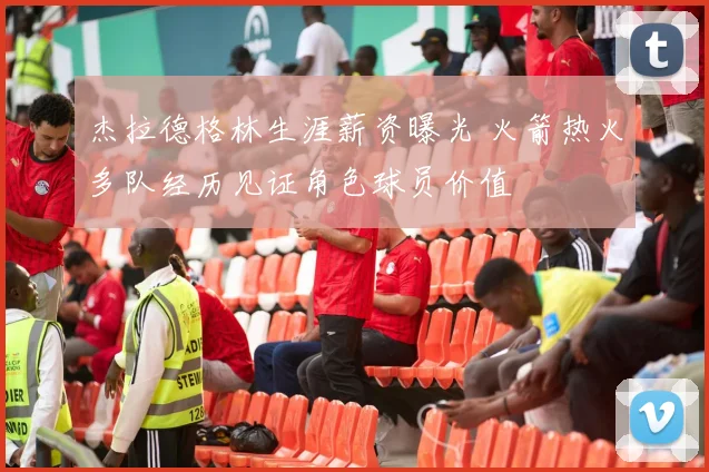 杰拉德格林生涯薪资曝光 火箭热火多队经历见证角色球员价值