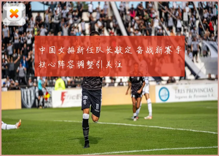 中国女排新任队长敲定 备战新赛季核心阵容调整引关注