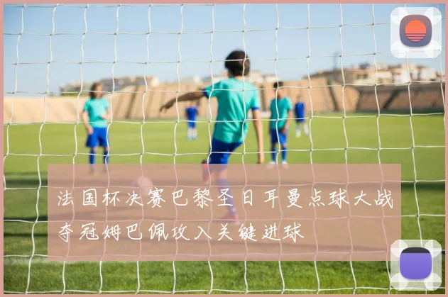 法国杯决赛巴黎圣日耳曼点球大战夺冠姆巴佩攻入关键进球
