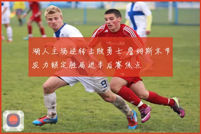 湖人主场逆转击败勇士 詹姆斯末节发力锁定胜局进季后赛焦点