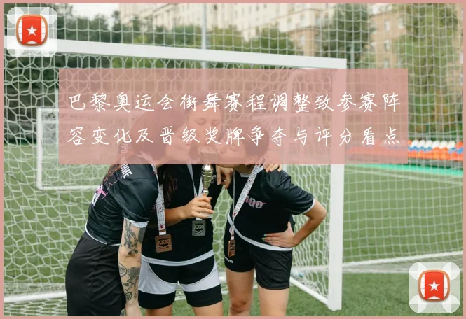 巴黎奥运会街舞赛程调整致参赛阵容变化及晋级奖牌争夺与评分看点