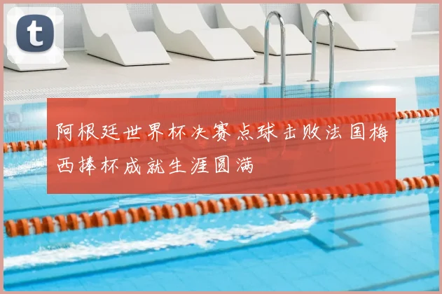 阿根廷世界杯决赛点球击败法国梅西捧杯成就生涯圆满