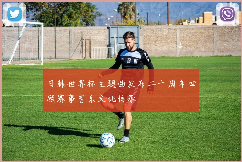 日韩世界杯主题曲发布二十周年回顾赛事音乐文化传承