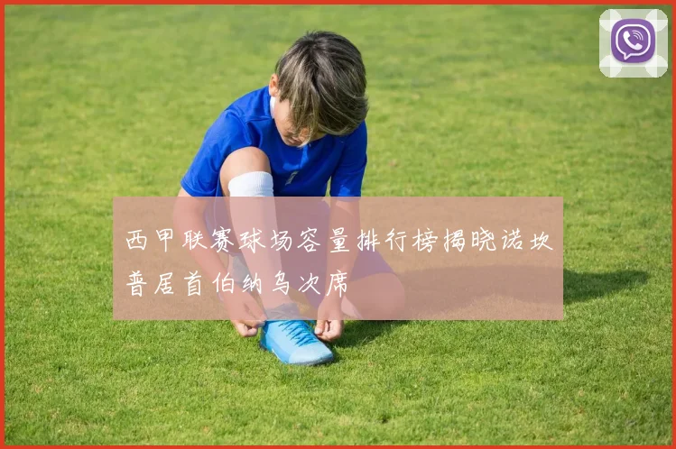 西甲联赛球场容量排行榜揭晓诺坎普居首伯纳乌次席