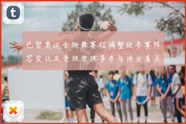 巴黎奥运会街舞赛程调整致参赛阵容变化及晋级奖牌争夺与评分看点