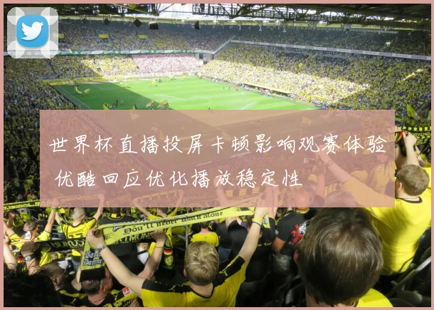 世界杯直播投屏卡顿影响观赛体验 优酷回应优化播放稳定性