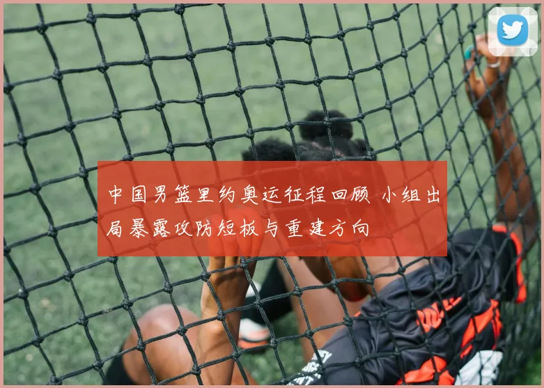 中国男篮里约奥运征程回顾 小组出局暴露攻防短板与重建方向