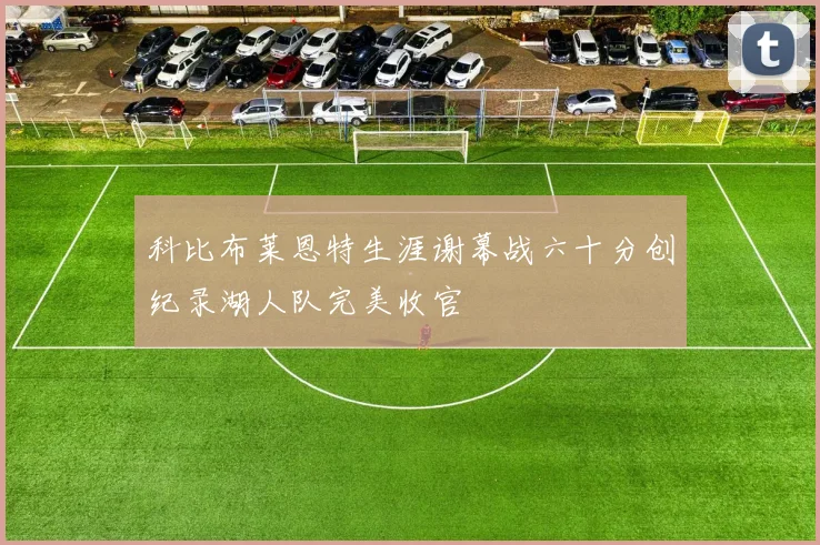 科比布莱恩特生涯谢幕战六十分创纪录湖人队完美收官