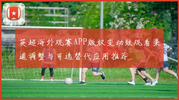 英超海外观赛APP版权变动致观看渠道调整与可选替代应用推荐