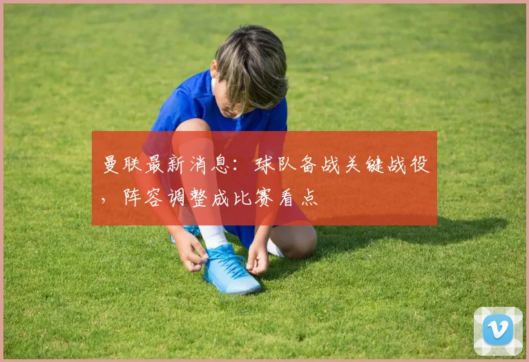 曼联最新消息：球队备战关键战役，阵容调整成比赛看点