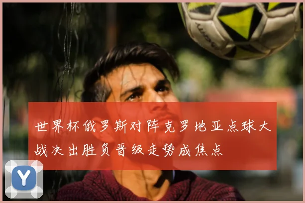 世界杯俄罗斯对阵克罗地亚点球大战决出胜负晋级走势成焦点