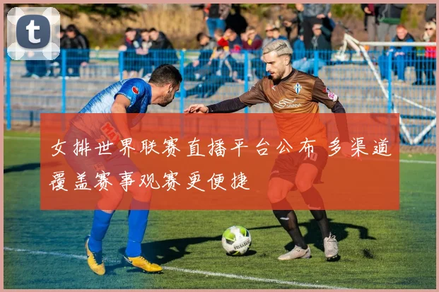 女排世界联赛直播平台公布 多渠道覆盖赛事观赛更便捷