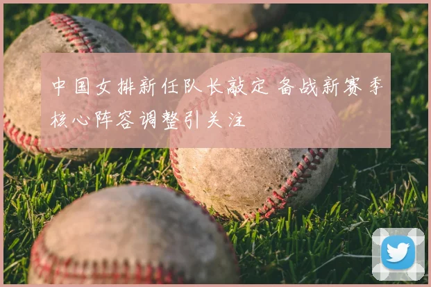 中国女排新任队长敲定 备战新赛季核心阵容调整引关注